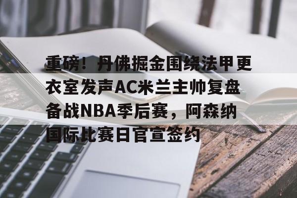 重磅！丹佛掘金围绕法甲更衣室发声AC米兰主帅复盘备战NBA季后赛，阿森纳国际比赛日官宣签约的简单介绍